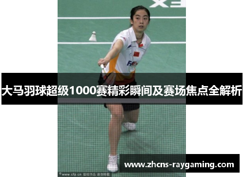 大马羽球超级1000赛精彩瞬间及赛场焦点全解析 大马羽球超级1000赛精彩瞬间及赛场焦点全解析