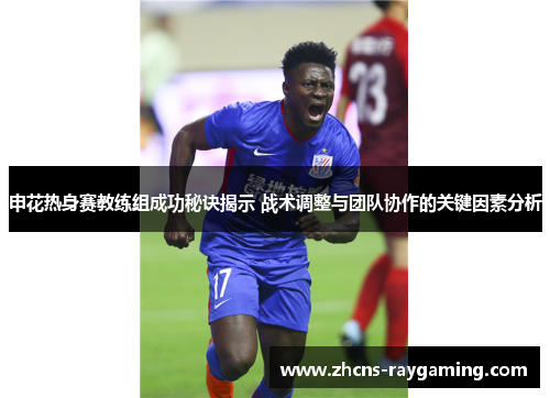 申花热身赛教练组成功秘诀揭示 战术调整与团队协作的关键因素分析 申花热身赛教练组成功秘诀揭示 战术调整与团队协作的关键因素分析