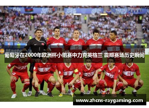 葡萄牙在2000年欧洲杯小组赛中力克英格兰 震撼赛场历史瞬间 葡萄牙在2000年欧洲杯小组赛中力克英格兰 震撼赛场历史瞬间