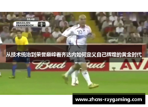 从技术统治到荣誉巅峰看齐达内如何定义自己辉煌的黄金时代