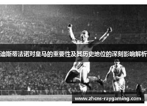 迪斯蒂法诺对皇马的重要性及其历史地位的深刻影响解析